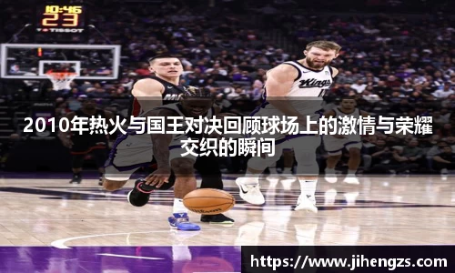 2010年热火与国王对决回顾球场上的激情与荣耀交织的瞬间
